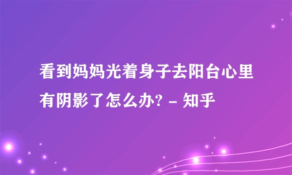 看到妈妈光着身子去阳台心里有阴影了怎么办? - 知乎