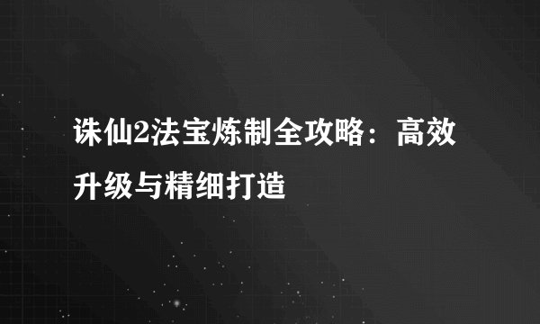 诛仙2法宝炼制全攻略:高效升级与精细打造