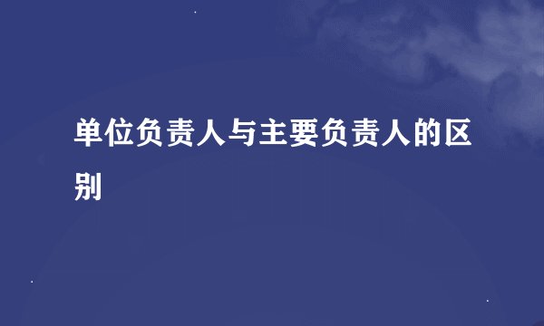 单位负责人与主要负责人的区别
