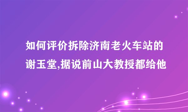 如何评价拆除济南老火车站的谢玉堂,据说前山大教授都给他