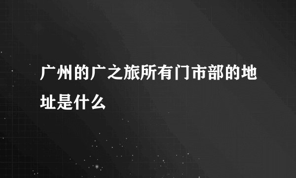 广州的广之旅所有门市部的地址是什么