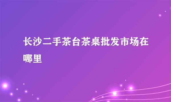长沙二手茶台茶桌批发市场在哪里