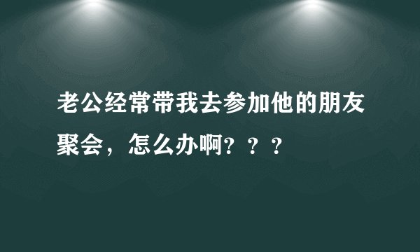 老公经常带我去参加他的朋友聚会，怎么办啊？？？