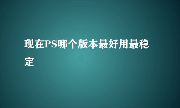 现在PS哪个版本最好用最稳定