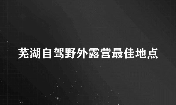 芜湖自驾野外露营最佳地点