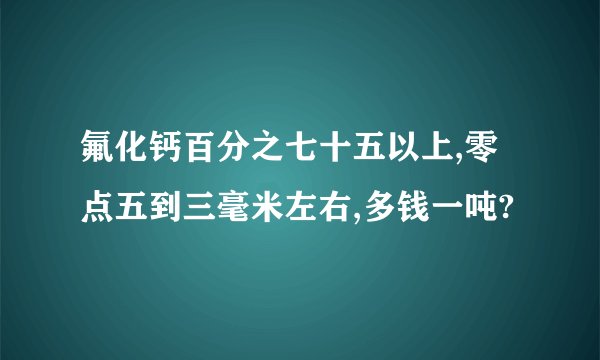 氟化钙百分之七十五以上,零点五到三毫米左右,多钱一吨?
