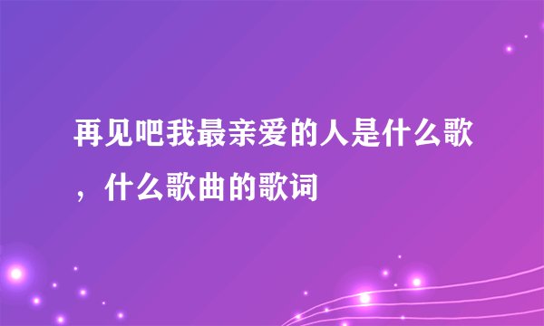 再见吧我最亲爱的人是什么歌，什么歌曲的歌词