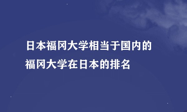 日本福冈大学相当于国内的 福冈大学在日本的排名
