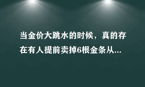 当金价大跳水的时候，真的存在有人提前卖掉6根金条从而变现38万元这种情况吗