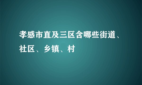 孝感市直及三区含哪些街道、社区、乡镇、村