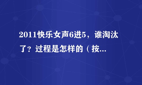 2011快乐女声6进5，谁淘汰了？过程是怎样的（按赛制一步一步讲清楚，例如：第一轮，谁和谁pk，谁赢了）？