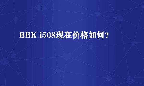 BBK i508现在价格如何？