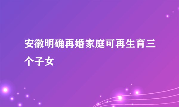 安徽明确再婚家庭可再生育三个子女