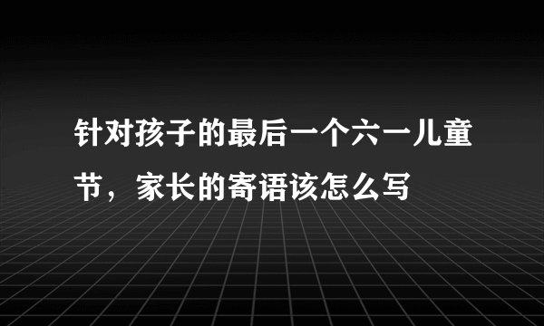针对孩子的最后一个六一儿童节，家长的寄语该怎么写