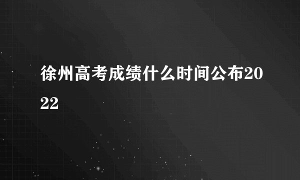 徐州高考成绩什么时间公布2022