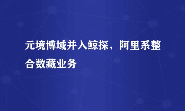 元境博域并入鲸探，阿里系整合数藏业务