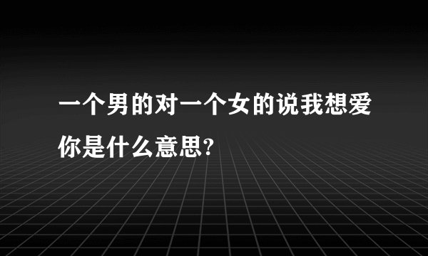 一个男的对一个女的说我想爱你是什么意思?