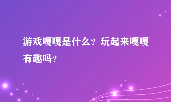 游戏嘎嘎是什么？玩起来嘎嘎有趣吗？