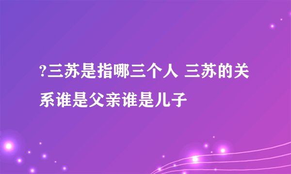 ?三苏是指哪三个人 三苏的关系谁是父亲谁是儿子