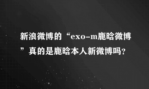 新浪微博的“exo-m鹿晗微博”真的是鹿晗本人新微博吗？
