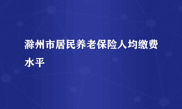 滁州市居民养老保险人均缴费水平