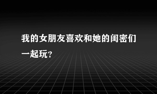 我的女朋友喜欢和她的闺密们一起玩？