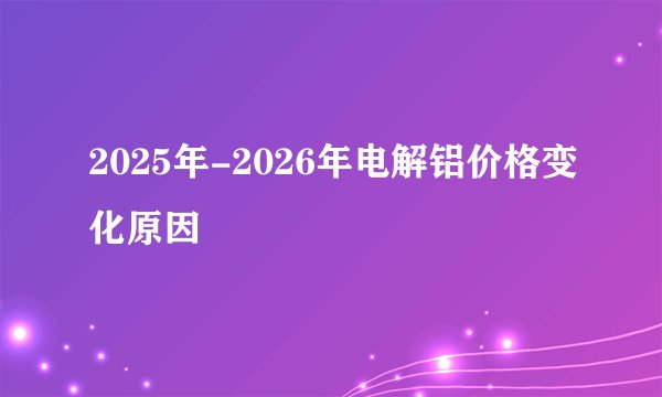 2025年-2026年电解铝价格变化原因