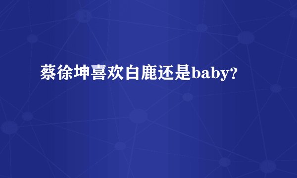 蔡徐坤喜欢白鹿还是baby？