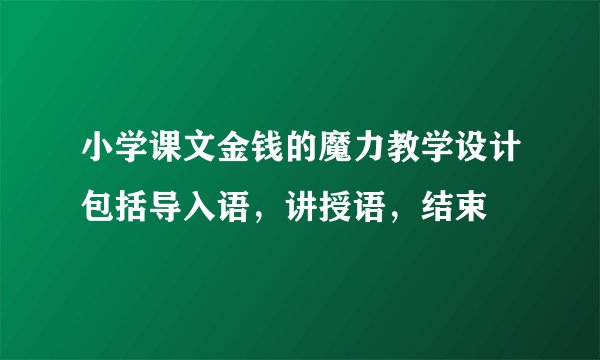 小学课文金钱的魔力教学设计包括导入语，讲授语，结束
