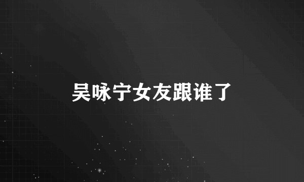 吴咏宁女友跟谁了