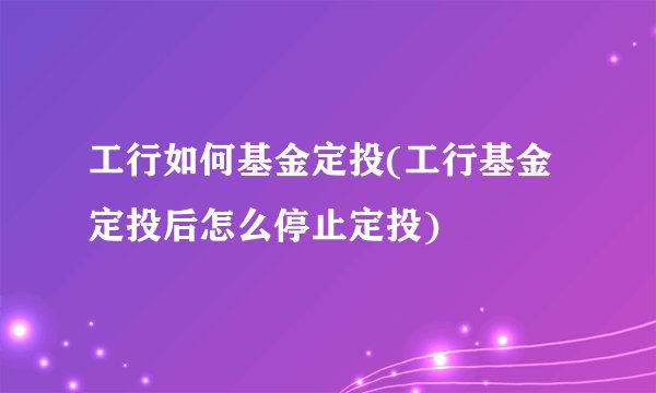 工行如何基金定投(工行基金定投后怎么停止定投)