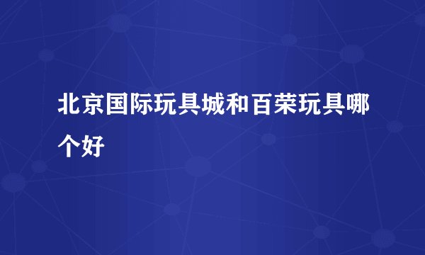 北京国际玩具城和百荣玩具哪个好