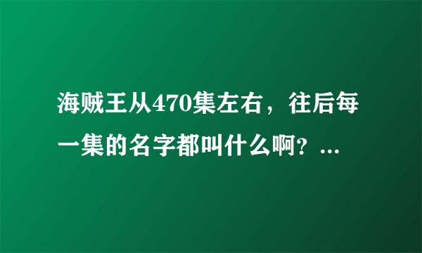海贼王从470集左右，往后每一集的名字都叫什么啊？有的速度告诉我，谢了。跪求！