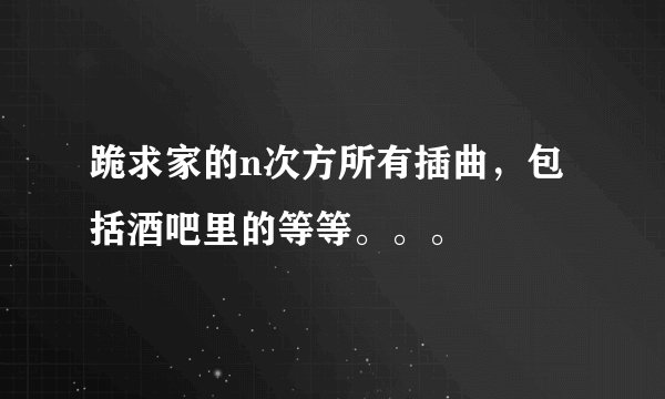 跪求家的n次方所有插曲，包括酒吧里的等等。。。