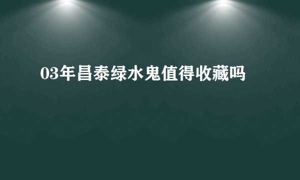 03年昌泰绿水鬼值得收藏吗