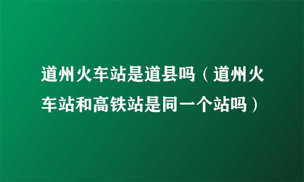 道州火车站是道县吗（道州火车站和高铁站是同一个站吗）