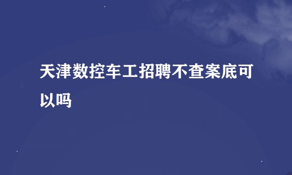天津数控车工招聘不查案底可以吗