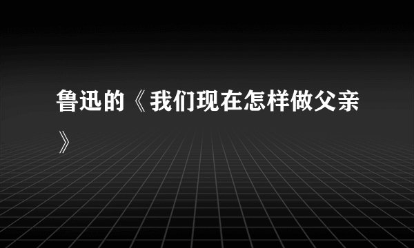 鲁迅的《我们现在怎样做父亲》