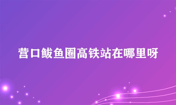 营口鲅鱼圈高铁站在哪里呀