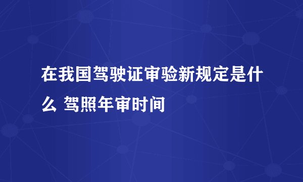 在我国驾驶证审验新规定是什么 驾照年审时间