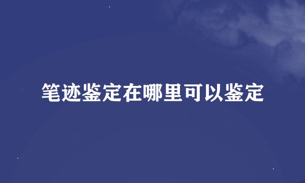 笔迹鉴定在哪里可以鉴定