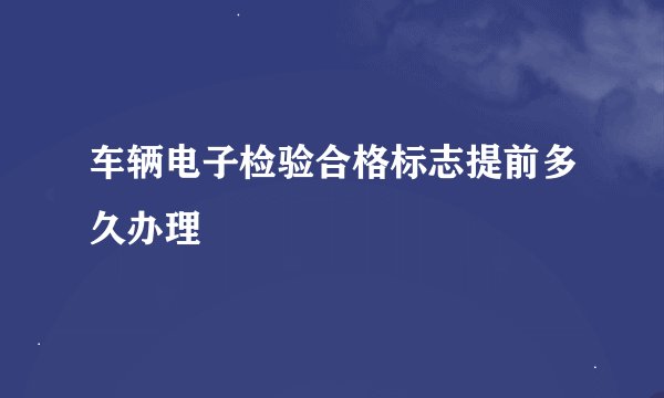 车辆电子检验合格标志提前多久办理