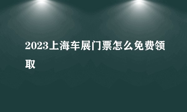 2023上海车展门票怎么免费领取