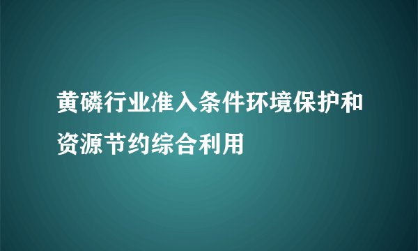 黄磷行业准入条件环境保护和资源节约综合利用