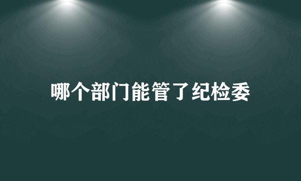 哪个部门能管了纪检委