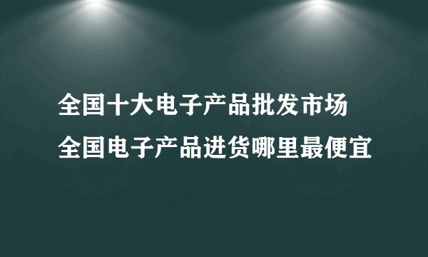全国十大电子产品批发市场 全国电子产品进货哪里最便宜