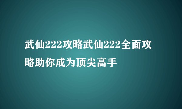武仙222攻略武仙222全面攻略助你成为顶尖高手
