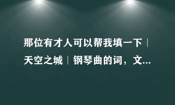 那位有才人可以帮我填一下｛天空之城｝钢琴曲的词，文字表达要优美、有内涵。跟得上节奏的。感谢！！！
