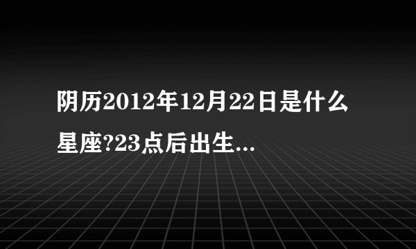 阴历2012年12月22日是什么星座?23点后出生农历是哪一天？