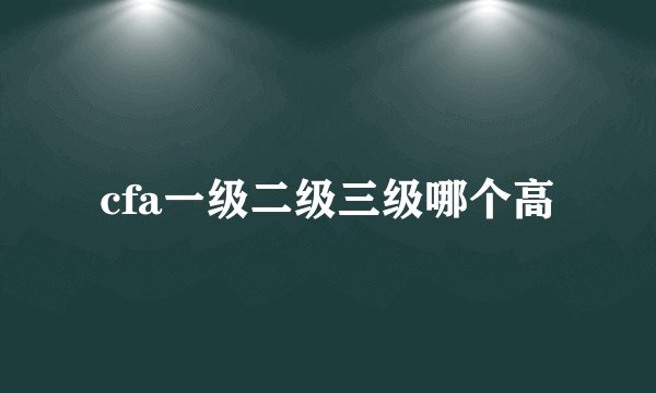 cfa一级二级三级哪个高